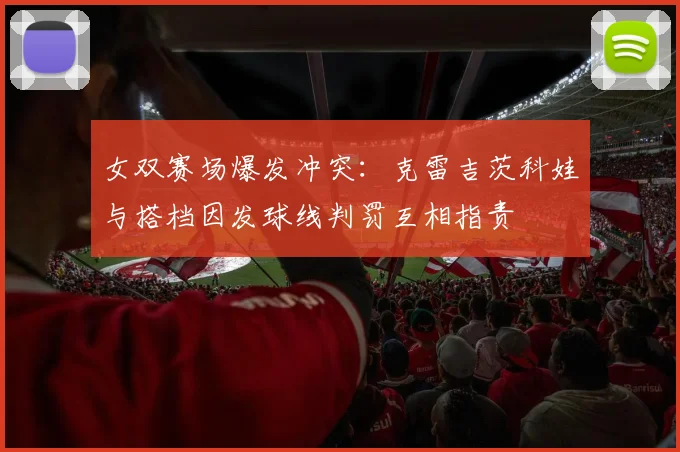 女双赛场爆发冲突:克雷吉茨科娃与搭档因发球线判罚互相指责