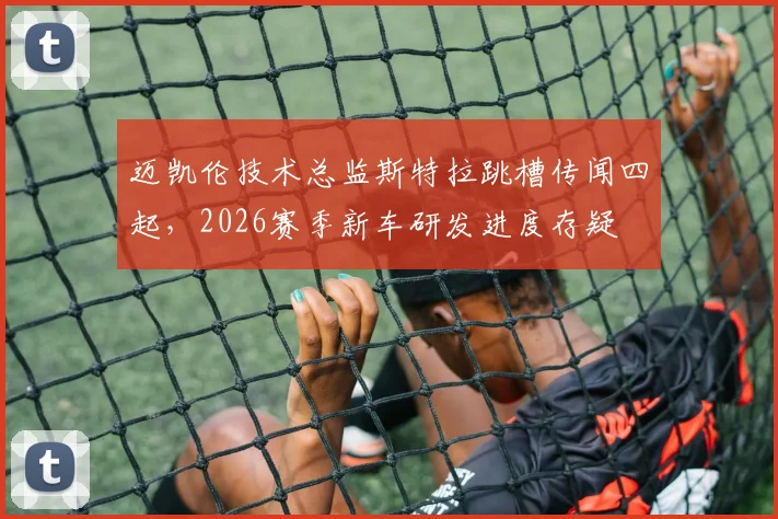 迈凯伦技术总监斯特拉跳槽传闻四起,2026赛季新车研发进度存疑