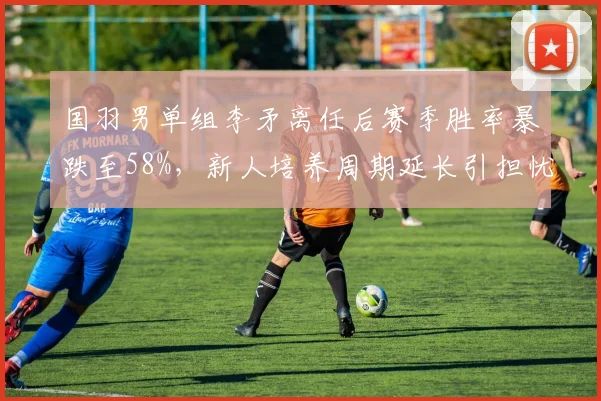 国羽男单组李矛离任后赛季胜率暴跌至58%,新人培养周期延长引担忧