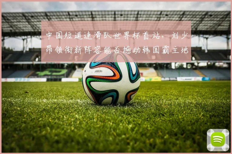 中国短道速滑队世界杯首站,刘少昂领衔新阵容能否撼动韩国霸主地位?
