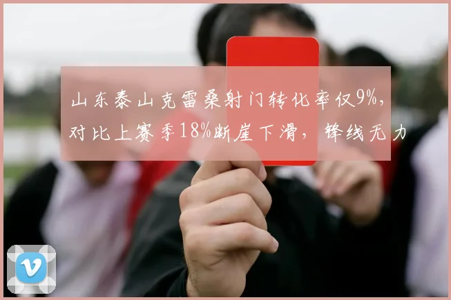 山东泰山克雷桑射门转化率仅9%,对比上赛季18%断崖下滑,锋线无力症结浮现