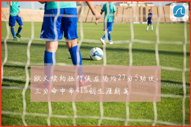 欧文续约独行侠后场均27分5助攻，三分命中率41%创生涯新高