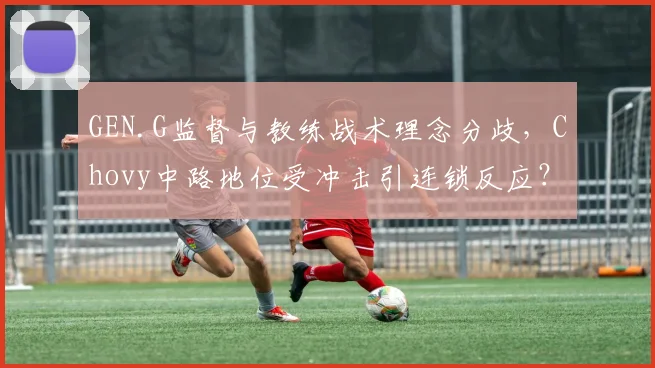 GEN.G监督与教练战术理念分歧,Chovy中路地位受冲击引连锁反应?