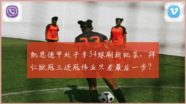 凯恩德甲处子季54球刷新纪录,拜仁欧冠三连冠伟业只差最后一步?