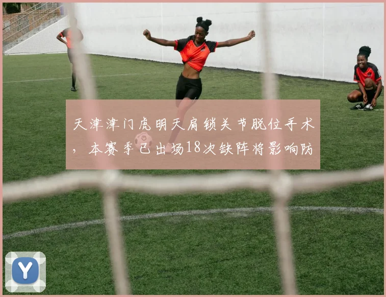天津津门虎明天肩锁关节脱位手术,本赛季已出场18次缺阵将影响防线稳定