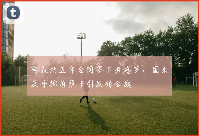 阿森纳五年合同签下劳塔罗,国米反手挖角萨卡引发转会战