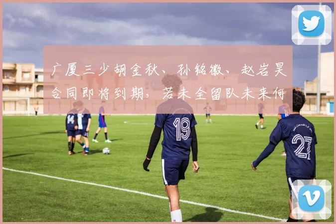 广厦三少胡金秋、孙铭徽、赵岩昊合同即将到期,若未全留队未来何去何从?