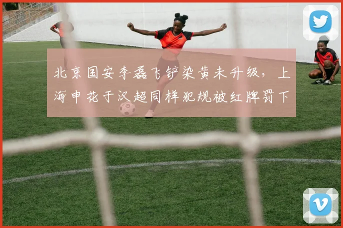 北京国安李磊飞铲染黄未升级,上海申花于汉超同样犯规被红牌罚下,中超铲球判罚标准亟需统一